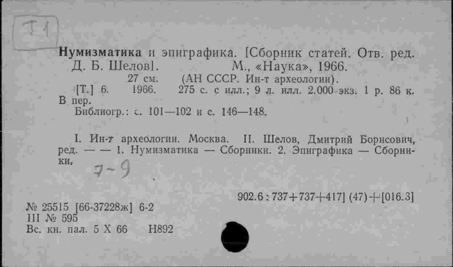 ﻿Нумизматика и эпиграфика. [Сборник статей. Отв. ред.
Д. Б. Шелов].	М., «Наука», 1966.
27 см. (АН СССР. Ин-т археологии).
'[Т.] 6.	1966.	275 с. с илл.; 9 л. илл. 2.000 экз. 1 р. 86 к.
В пер.
Библиогр.: с. 101—102 и с. 146—148.
I. Ин-т археологии. Москва. II. Шелов, Дмитрий Борисович, ред. —• — 1. Нумизматика — Сборники. 2. Эпиграфика — Сборники,
7-9
№ 25515 [66-37228ж] 6-2
III № 595
Вс. кн. пал. 5 X 66	Н892
902.6:737+737+417] (47) +>[016.3]